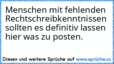 Menschen mit fehlenden Rechtschreibkenntnissen sollten es definitiv lassen hier was zu posten.