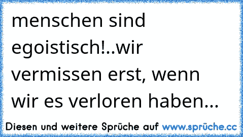 menschen sind egoistisch!..wir vermissen erst, wenn wir es verloren haben...