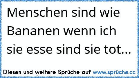 Menschen sind wie Bananen wenn ich sie esse sind sie tot...