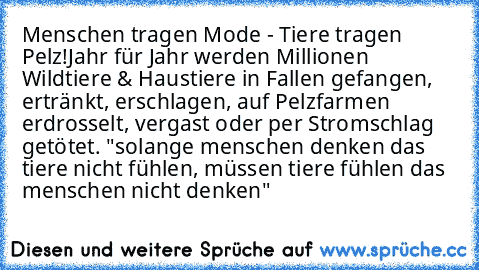 Menschen tragen Mode - Tiere tragen Pelz!
Jahr für Jahr werden Millionen Wildtiere & Haustiere in Fallen gefangen, ertränkt, erschlagen, auf Pelzfarmen erdrosselt, vergast oder per Stromschlag getötet. "solange menschen denken das tiere nicht fühlen, müssen tiere fühlen das menschen nicht denken"