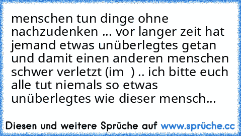 menschen tun dinge ohne nachzudenken ... vor langer zeit hat  jemand etwas unüberlegtes getan und damit einen anderen menschen schwer verletzt (im ♥ ) .. ich bitte euch alle tut niemals so etwas unüberlegtes wie dieser mensch...