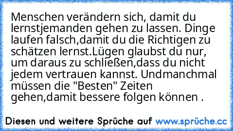 Menschen verändern sich, damit du lernst
jemanden gehen zu lassen. Dinge laufen falsch,
damit du die Richtigen zu schätzen lernst.
Lügen glaubst du nur, um daraus zu schließen,
dass du nicht jedem vertrauen kannst. Und
manchmal müssen die "Besten" Zeiten gehen,
damit bessere folgen können . ♥