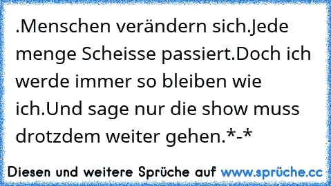 .Menschen verändern sich
.Jede menge Scheisse passiert
.Doch ich werde immer so bleiben wie ich
.Und sage nur die show muss drotzdem weiter gehen
.*-*