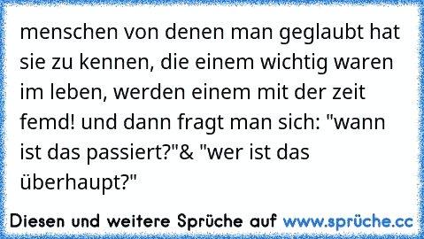 menschen von denen man geglaubt hat sie zu kennen, die einem wichtig waren im leben, werden einem mit der zeit femd! 
und dann fragt man sich: "wann ist das passiert?"
& "wer ist das überhaupt?"