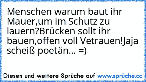 Menschen warum baut ihr Mauer,
um im Schutz zu lauern?
Brücken sollt ihr bauen,
offen voll Vetrauen!
Jaja scheiß poetän... =)