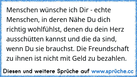 Menschen wünsche ich Dir - echte Menschen, in deren Nähe Du dich richtig wohlfühlst, denen du dein Herz ausschütten kannst und die da sind, wenn Du sie brauchst. Die Freundschaft zu ihnen ist nicht mit Geld zu bezahlen.