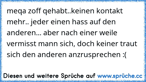 meqa zoff qehabt..keinen kontakt mehr.. jeder einen hass auf den anderen... aber nach einer weile vermisst mann sich, doch keiner traut sich den anderen anzrusprechen :(