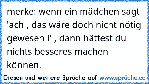 merke: wenn ein mädchen sagt 'ach , das wäre doch nicht nötig gewesen !' , dann hättest du nichts besseres machen können.