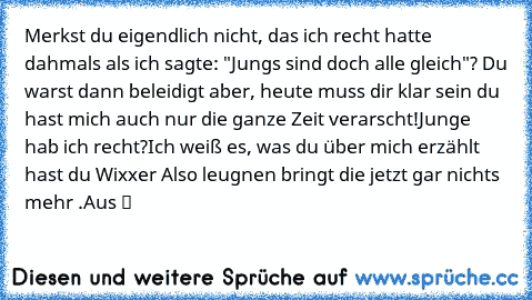 Merkst du eigendlich nicht, das ich recht hatte dahmals als ich sagte: "Jungs sind doch alle gleich"? Du warst dann beleidigt aber, heute muss dir klar sein du hast mich auch nur die ganze Zeit verarscht!Junge hab ich recht?Ich weiß es, was du über mich erzählt hast du Wixxer ☆Also leugnen bringt die jetzt gar nichts mehr .Aus ツ