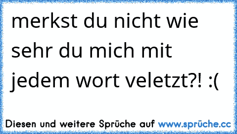 merkst du nicht wie sehr du mich mit jedem wort veletzt?! :(