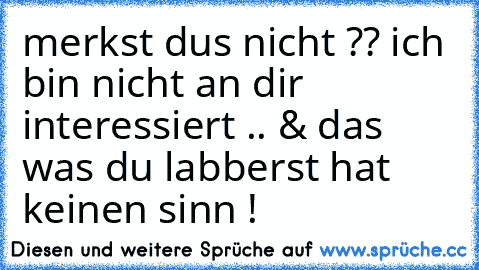 merkst dus nicht ?? ich bin nicht an dir interessiert .. & das was du labberst hat keinen sinn !