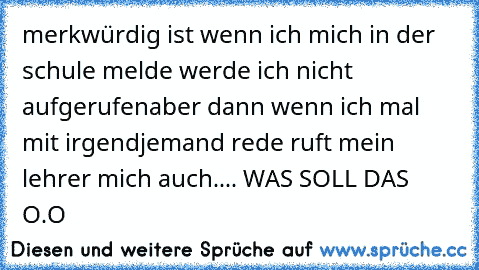 merkwürdig ist wenn ich mich in der schule melde werde ich nicht aufgerufen
aber dann wenn ich mal mit irgendjemand rede ruft mein lehrer mich auch.... WAS SOLL DAS O.O