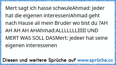 Mert sagt ich hasse schwule
Ahmad: Jeder hat die eigenen interessen!
Ahmad geht nach Hause ali mein Bruder wo bist du ?
AH AH AH AH AH
Ahmad:ALLLLLLLIIIII UND MERT WAS SOLL DAS
Mert: jedeer hat seine eigenen interessenen