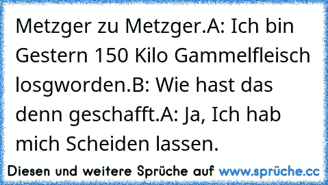 Metzger zu Metzger.
A: Ich bin Gestern 150 Kilo Gammelfleisch losgworden.
B: Wie hast das denn geschafft.
A: Ja, Ich hab mich Scheiden lassen.