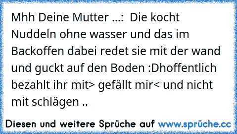 Mhh Deine Mutter ...
:  Die kocht Nuddeln ohne wasser und das im Backoffen dabei redet sie mit der wand und guckt auf den Boden :D
hoffentlich bezahlt ihr mit> gefällt mir< und nicht mit schlägen ..