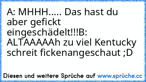 A: MHHH..... Das hast du aber gefickt eingeschädelt!!!
B: ALTAAAAAh zu viel Kentucky schreit ficken
angeschaut ;D