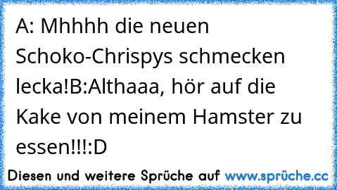 A: Mhhhh die neuen Schoko-Chrispys schmecken lecka!
B:Althaaa, hör auf die Kake von meinem Hamster zu essen!!!
:D