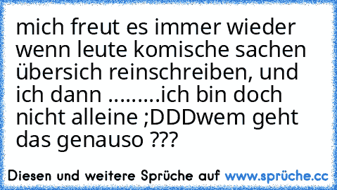 mich freut es immer wieder wenn leute komische sachen übersich reinschreiben, und ich dann .........ich bin doch nicht alleine ;DDD
wem geht das genauso ???