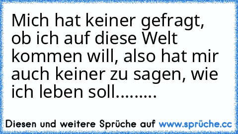 Mich hat keiner gefragt, ob ich auf diese Welt kommen will, also hat mir auch keiner zu sagen, wie ich leben soll.........