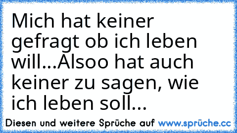 Mich hat keiner gefragt ob ich leben will...
Alsoo hat auch keiner zu sagen, wie ich leben soll...