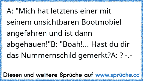 A: "Mich hat letztens einer mit seinem unsichtbaren Bootmobiel angefahren und ist dann abgehauen!"
B: "Boah!... Hast du dir das Nummernschild gemerkt?
A: ? -.-