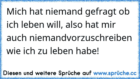 Mich hat niemand gefragt ob ich leben will, also hat mir auch niemand
vorzuschreiben wie ich zu leben habe!