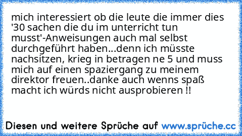 mich interessiert ob die leute die immer dies '30 sachen die du im unterricht tun musst'-Anweisungen auch mal selbst durchgeführt haben...denn ich müsste nachsitzen, krieg in betragen ne 5 und muss mich auf einen spaziergang zu meinem direktor freuen..danke auch wenns spaß macht ich würds nicht ausprobieren !!