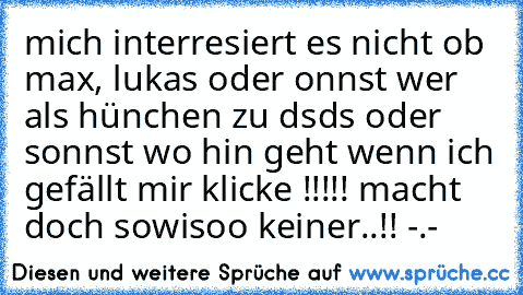 mich interresiert es nicht ob max, lukas oder onnst wer als hünchen zu dsds oder sonnst wo hin geht wenn ich gefällt mir klicke !!!!! macht doch sowisoo keiner..!! -.-