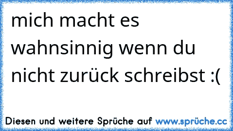 mich macht es wahnsinnig wenn du nicht zurück schreibst :(