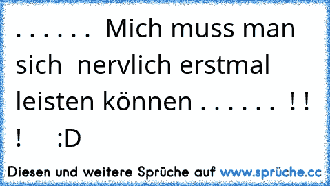 . . . . . .  Mich muss man sich  
nervlich erstmal leisten können . . . . . .  ! ! ! 
    :D