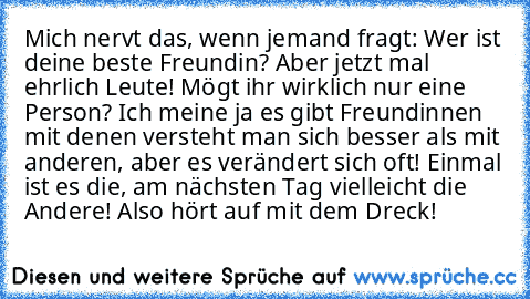 Mich nervt das, wenn jemand fragt: Wer ist deine beste Freundin? Aber jetzt mal ehrlich Leute! Mögt ihr wirklich nur eine Person? Ich meine ja es gibt Freundinnen mit denen versteht man sich besser als mit anderen, aber es verändert sich oft! Einmal ist es die, am nächsten Tag vielleicht die Andere! Also hört auf mit dem Dreck!