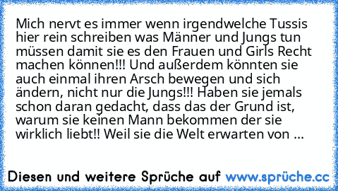 Mich nervt es immer wenn irgendwelche Tussis hier rein schreiben was Männer und Jungs tun müssen damit sie es den Frauen und Girls Recht machen können!!! Und außerdem könnten sie auch einmal ihren Arsch bewegen und sich ändern, nicht nur die Jungs!!! Haben sie jemals schon daran gedacht, dass das der Grund ist, warum sie keinen Mann bekommen der sie wirklich liebt!! Weil sie die Welt erwarten v...