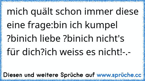 mich quält schon immer diese eine frage:
bin ich kumpel ?
binich liebe ?
binich nicht's für dich?
ich weiss es nicht!-.-