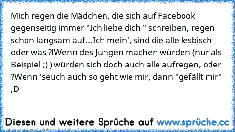 Mich regen die Mädchen, die sich auf Facebook gegenseitig immer "Ich liebe dich ♥" schreiben, regen schön langsam auf...
Ich mein', sind die alle lesbisch oder was ?!
Wenn des Jungen machen würden (nur als Beispiel ;) ) würden sich doch auch alle aufregen, oder ?
Wenn 'seuch auch so geht wie mir, dann "gefällt mir" ;D