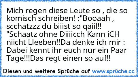 Mich regen diese Leute so , die so komisch schreiben! :
"Booaah , scchatzzz du biiist so qaiil!! "
Schaatz ohne Diiiicch Kann iCH niicht Lleeben!!
Da denke ich mir : Dabei kennt ihr euch nur ein Paar Tage!!!
Das regt einen so auf!!