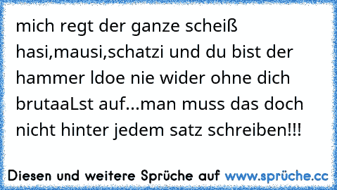 mich regt der ganze scheiß hasi,mausi,schatzi und du bist der hammer ldoe nie wider ohne dich brutaaLst auf...man muss das doch nicht hinter jedem satz schreiben!!!