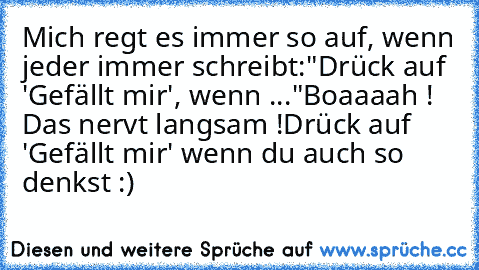 Mich regt es immer so auf, wenn jeder immer schreibt:"Drück auf 'Gefällt mir', wenn ..."
Boaaaah ! Das nervt langsam !
Drück auf 'Gefällt mir' wenn du auch so denkst :)