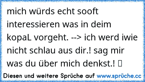 mich würds echt sooft interessieren was in deim kopaL vorgeht. --> ich werd iwie nicht schlau aus dir.! sag mir was du über mich denkst.! ツ