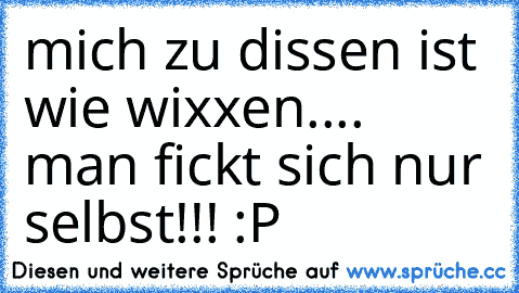 mich zu dissen ist wie wixxen.... man fickt sich nur selbst!!! :P