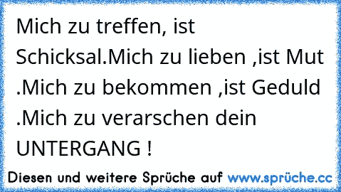 Mich zu treffen, ist Schicksal.Mich zu lieben ,ist Mut .Mich zu bekommen ,ist Geduld .Mich zu verarschen dein UNTERGANG !