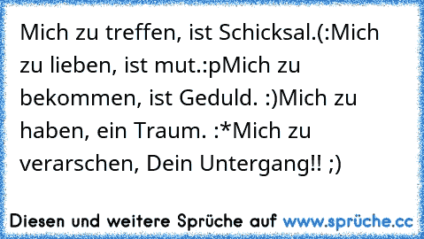 Mich zu treffen, ist Schicksal.(:
Mich zu lieben, ist mut.:p
Mich zu bekommen, ist Geduld. :)
Mich zu haben, ein Traum. :*
Mich zu verarschen, Dein Untergang!! ;)