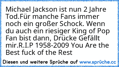 Michael Jackson ist nun 2 Jahre Tod.Für manche Fans immer noch ein großer Schock. Wenn du auch ein riesiger King of Pop Fan bist dann, Drücke Gefällt mir.
R.I.P 1958-2009 You Are the Best fuck of the Rest