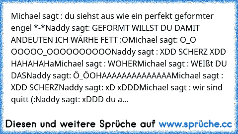 Michael sagt :
 du siehst aus
 wie ein perfekt geformter engel *-*
Naddy sagt:
 GEFORMT WILLST DU DAMIT ANDEUTEN ICH WÄRHE FETT :O
Michael sagt:
 O_O
 OOOOO_OOOOOOOOOO
Naddy sagt :
 XDD SCHERZ
 XDD HAHAHAHa
Michael sagt :
 WOHER
Michael sagt :
 WEIßt DU DAS
Naddy sagt:
 Ö_Ö
OHAAAAAAAAAAAAAA
Michael sagt :
 XDD SCHERZ
Naddy sagt:
 xD
 xDDD
Michael sagt :
 wir sind quitt (:
Naddy sagt:
 xDDD du a...