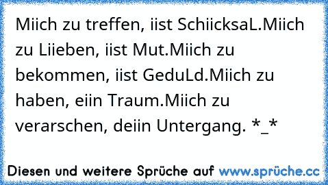 Miich zu treffen, iist SchiicksaL.
Miich zu Liieben, iist Mut.
Miich zu bekommen, iist GeduLd.
Miich zu haben, eiin Traum.
Miich zu verarschen, deiin Untergang. *_*