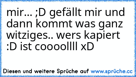 mir... ;D 
gefällt mir und dann kommt was ganz witziges.. wers kapiert :D ist coooollll xD