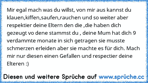 Mir egal mach was du willst, von mir aus kannst du klauen,kiffen,saufen,rauchen und so weiter aber respektier deine Eltern den die ,die haben dich gezeugt vo dene stammst du , deine Mum hat dich 9 verdammte monate in sich getragen sie musste schmerzen erleiden aber sie machte es für dich. Mach mir nur diesen einen Gefallen und respectier deine Elteren :)