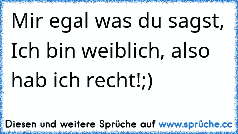 Mir egal was du sagst, Ich bin weiblich, also hab ich recht!;)