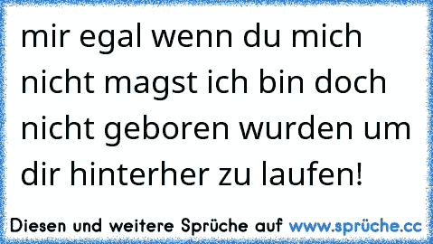 mir egal wenn du mich nicht magst ich bin doch nicht geboren wurden um dir hinterher zu laufen!