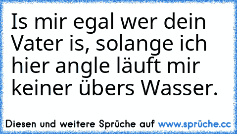 Is mir egal wer dein Vater is, solange ich hier angle läuft mir keiner über´s Wasser.