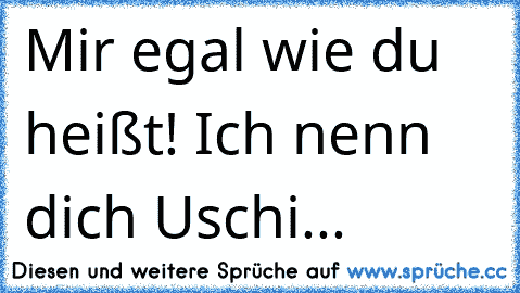 Mir egal wie du heißt! Ich nenn dich Uschi...